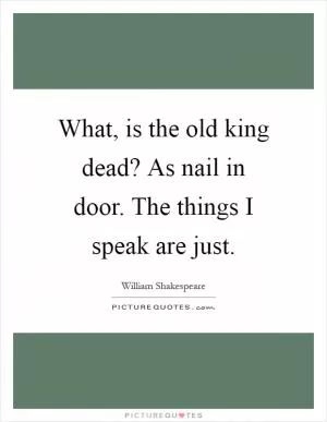 What, is the old king dead? As nail in door. The things I speak are just Picture Quote #1