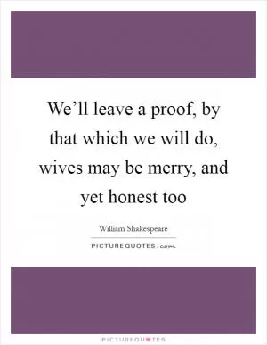 We’ll leave a proof, by that which we will do, wives may be merry, and yet honest too Picture Quote #1