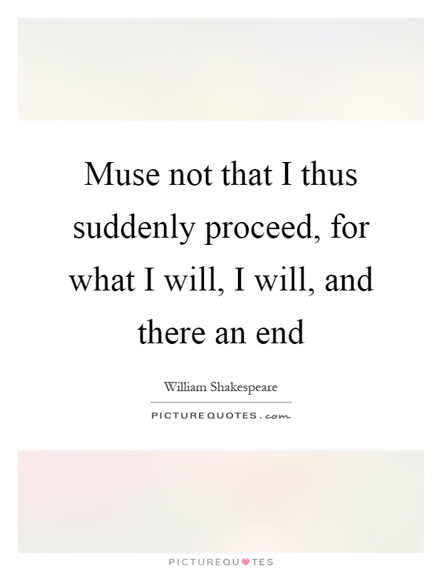 Muse not that I thus suddenly proceed, for what I will, I will, and there an end Picture Quote #1