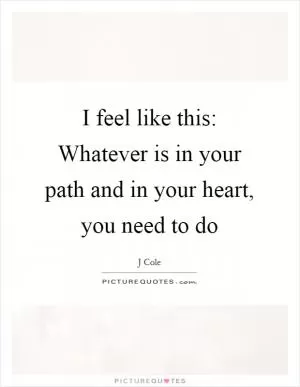 I feel like this: Whatever is in your path and in your heart, you need to do Picture Quote #1