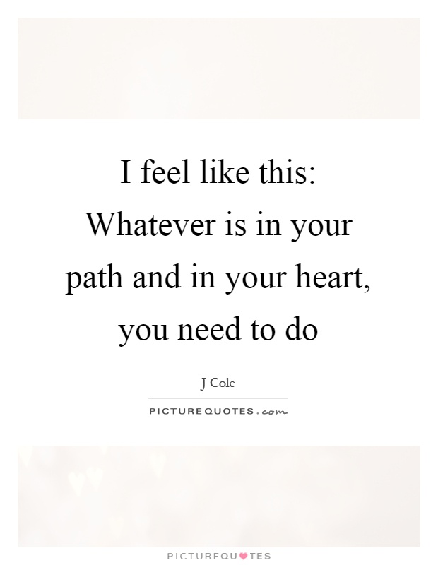 I feel like this: Whatever is in your path and in your heart, you need to do Picture Quote #1