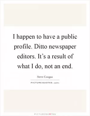 I happen to have a public profile. Ditto newspaper editors. It’s a result of what I do, not an end Picture Quote #1