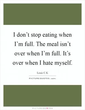 I don’t stop eating when I’m full. The meal isn’t over when I’m full. It’s over when I hate myself Picture Quote #1