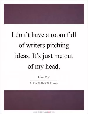 I don’t have a room full of writers pitching ideas. It’s just me out of my head Picture Quote #1