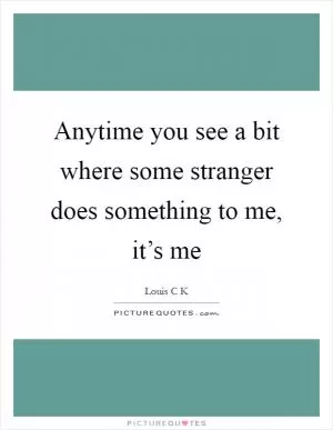 Anytime you see a bit where some stranger does something to me, it’s me Picture Quote #1