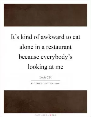 It’s kind of awkward to eat alone in a restaurant because everybody’s looking at me Picture Quote #1