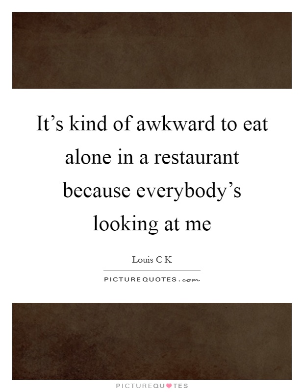 It's kind of awkward to eat alone in a restaurant because everybody's looking at me Picture Quote #1