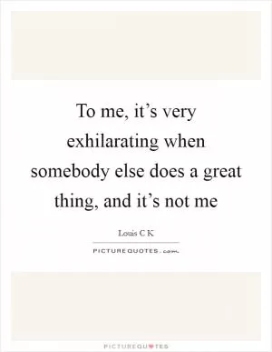 To me, it’s very exhilarating when somebody else does a great thing, and it’s not me Picture Quote #1