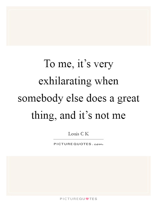 To me, it's very exhilarating when somebody else does a great thing, and it's not me Picture Quote #1