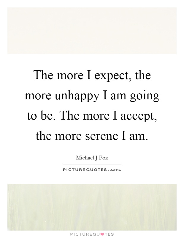 The more I expect, the more unhappy I am going to be. The more I accept, the more serene I am Picture Quote #1