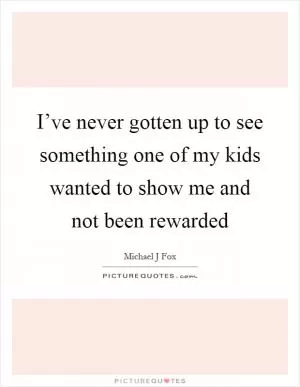 I’ve never gotten up to see something one of my kids wanted to show me and not been rewarded Picture Quote #1