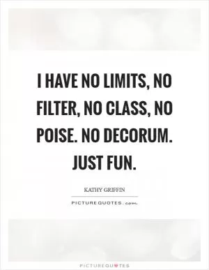 I have no limits, no filter, no class, no poise. No decorum. Just fun Picture Quote #1