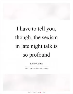 I have to tell you, though, the sexism in late night talk is so profound Picture Quote #1