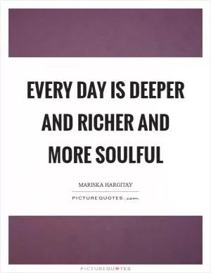 Every day is deeper and richer and more soulful Picture Quote #1