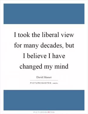 I took the liberal view for many decades, but I believe I have changed my mind Picture Quote #1