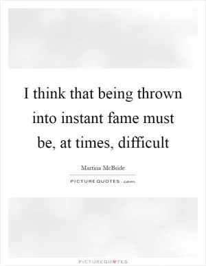 I think that being thrown into instant fame must be, at times, difficult Picture Quote #1