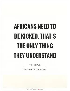 Africans need to be kicked, that’s the only thing they understand Picture Quote #1