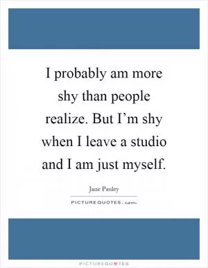 I probably am more shy than people realize. But I’m shy when I leave a studio and I am just myself Picture Quote #1