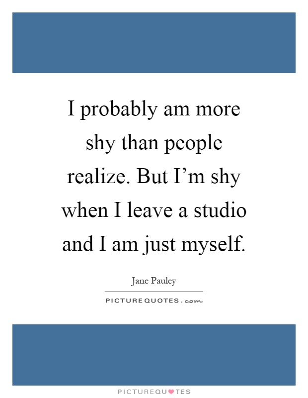 I probably am more shy than people realize. But I'm shy when I leave a studio and I am just myself Picture Quote #1