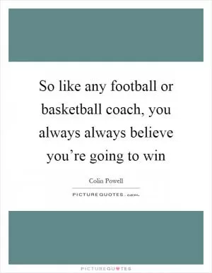 So like any football or basketball coach, you always always believe you’re going to win Picture Quote #1