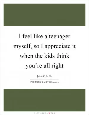 I feel like a teenager myself, so I appreciate it when the kids think you’re all right Picture Quote #1