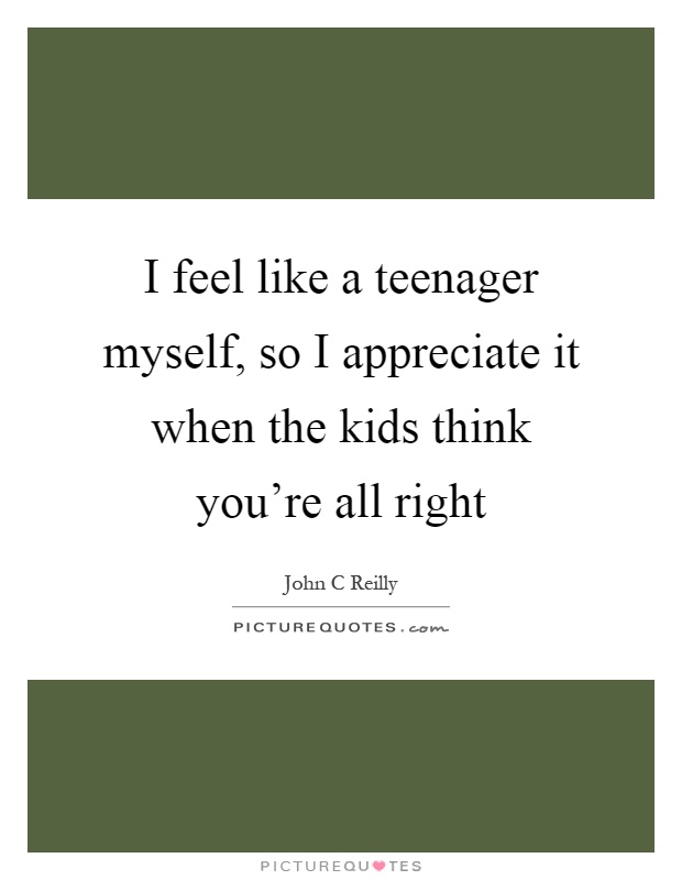 I feel like a teenager myself, so I appreciate it when the kids think you're all right Picture Quote #1