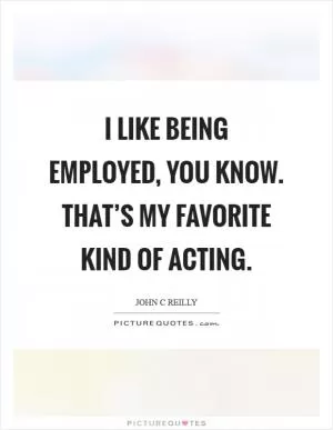 I like being employed, you know. That’s my favorite kind of acting Picture Quote #1
