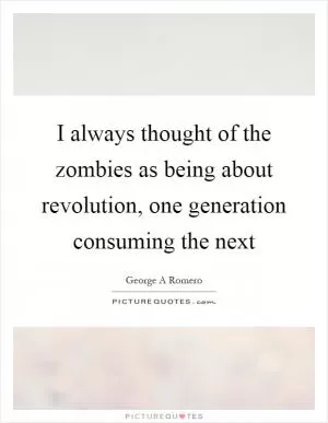 I always thought of the zombies as being about revolution, one generation consuming the next Picture Quote #1