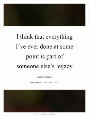 I think that everything I’ve ever done at some point is part of someone else’s legacy Picture Quote #1