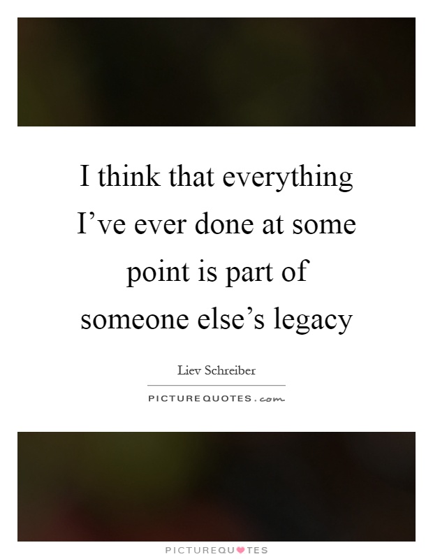 I think that everything I've ever done at some point is part of someone else's legacy Picture Quote #1