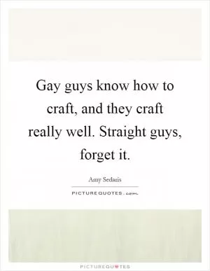 Gay guys know how to craft, and they craft really well. Straight guys, forget it Picture Quote #1