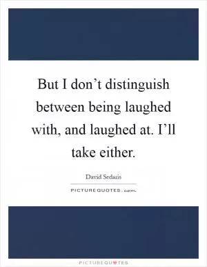 But I don’t distinguish between being laughed with, and laughed at. I’ll take either Picture Quote #1