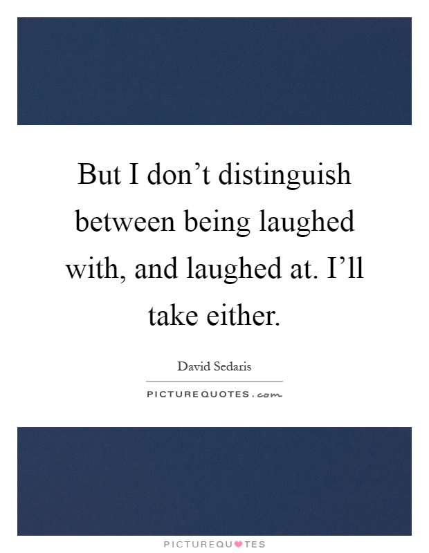 But I don't distinguish between being laughed with, and laughed at. I'll take either Picture Quote #1