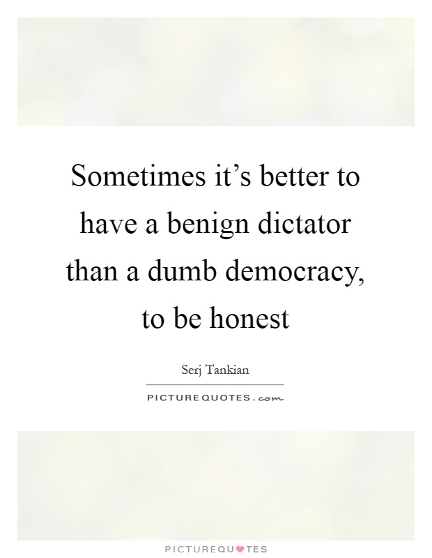 Sometimes it's better to have a benign dictator than a dumb democracy, to be honest Picture Quote #1