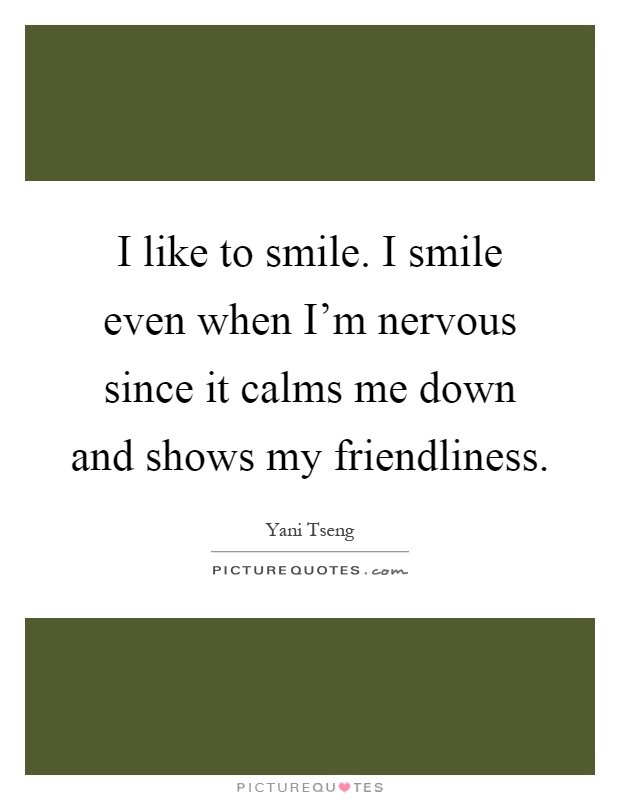 I like to smile. I smile even when I'm nervous since it calms me down and shows my friendliness Picture Quote #1