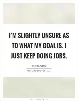 I’m slightly unsure as to what my goal is. I just keep doing jobs Picture Quote #1