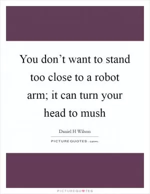 You don’t want to stand too close to a robot arm; it can turn your head to mush Picture Quote #1