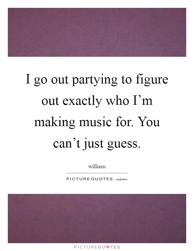 I go out partying to figure out exactly who I'm making music for. You can't just guess Picture Quote #1
