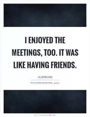 I enjoyed the meetings, too. It was like having friends Picture Quote #1