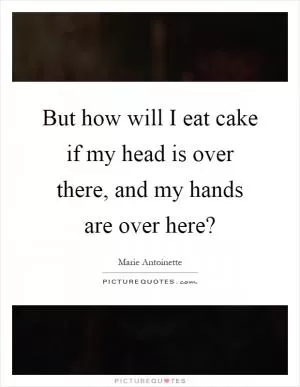 But how will I eat cake if my head is over there, and my hands are over here? Picture Quote #1