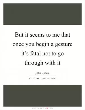 But it seems to me that once you begin a gesture it’s fatal not to go through with it Picture Quote #1