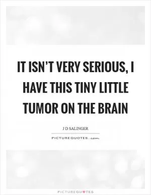 It isn’t very serious, I have this tiny little tumor on the brain Picture Quote #1