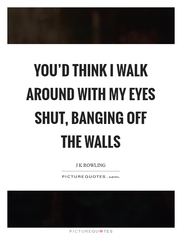 You'd think I walk around with my eyes shut, banging off the walls Picture Quote #1