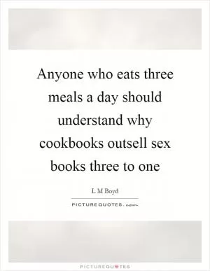 Anyone who eats three meals a day should understand why cookbooks outsell sex books three to one Picture Quote #1