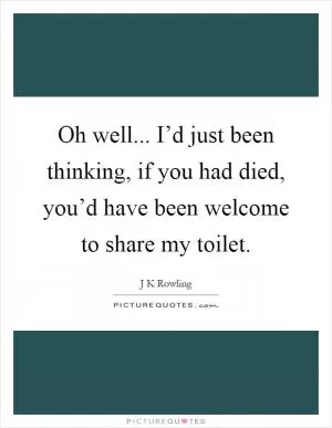 Oh well... I’d just been thinking, if you had died, you’d have been welcome to share my toilet Picture Quote #1