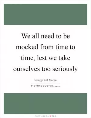 We all need to be mocked from time to time, lest we take ourselves too seriously Picture Quote #1