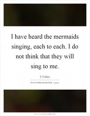 I have heard the mermaids singing, each to each. I do not think that they will sing to me Picture Quote #1