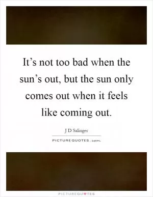 It’s not too bad when the sun’s out, but the sun only comes out when it feels like coming out Picture Quote #1