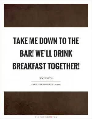 Take me down to the bar! We’ll drink breakfast together! Picture Quote #1