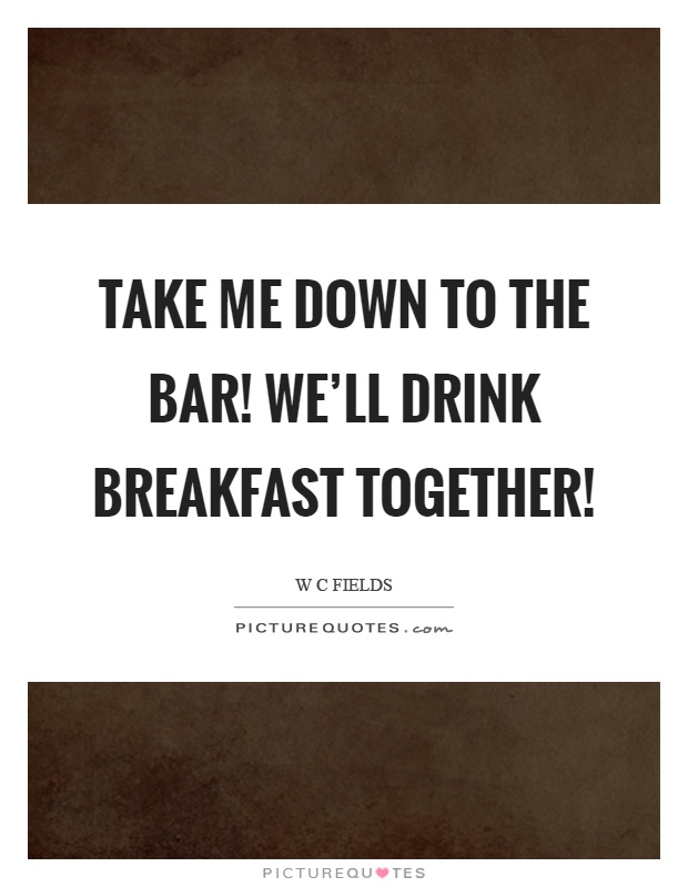 Take me down to the bar! We'll drink breakfast together! Picture Quote #1